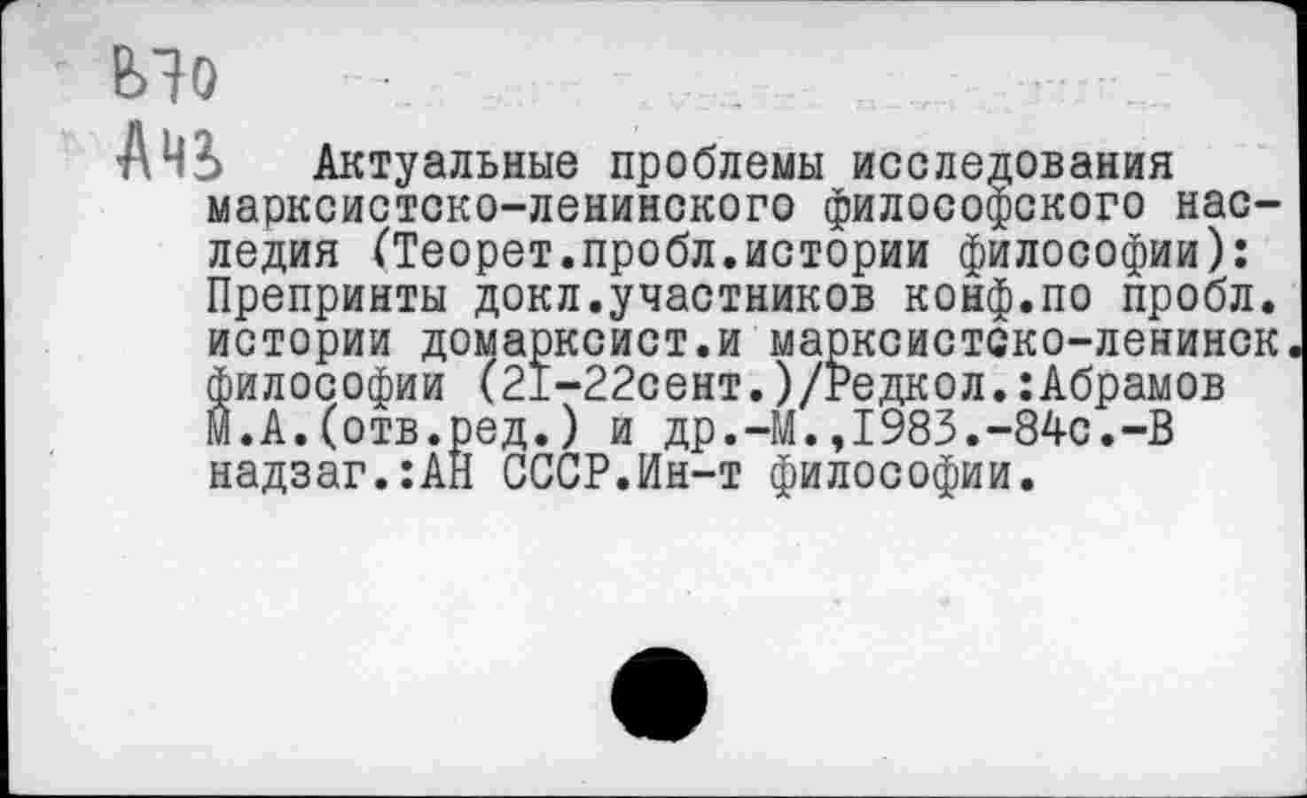 ﻿Мо
АЧЗ> Актуальные проблемы исследования марксистско-ленинского философского наследия (Теорет.пробл.истории философии): Препринты докл.участников конф.по пробл.
истории домарксист.и марксистско-ленинск философии (21-22сент.)/Редкол.:Абрамов м.А.(отв.ред.) и др.-М.,1983.-84с.-В надзаг.:АН СССР.Ин-т философии.